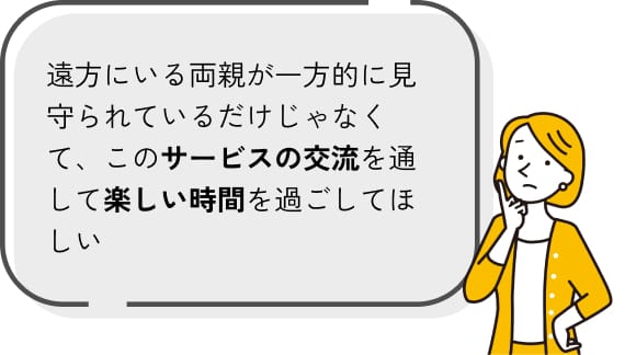 遠方にいる両親が一方的に見守られているだけじゃなくて、このサービスの交流を通して楽しい時間を過ごしてほしい