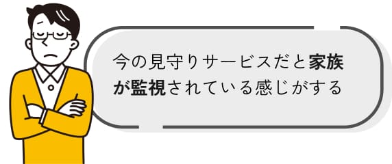 今の見守りサービスだと家族が監視されている感じがする